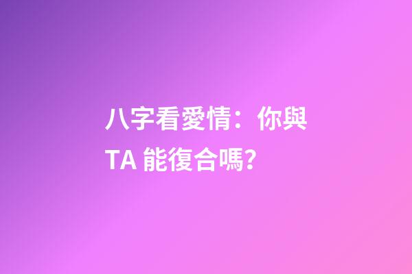 八字看愛情：你與TA 能復合嗎？